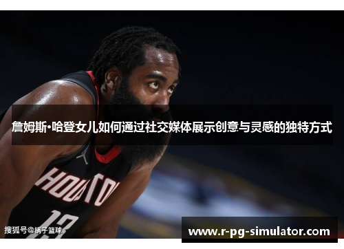 詹姆斯·哈登女儿如何通过社交媒体展示创意与灵感的独特方式 詹姆斯·哈登女儿如何通过社交媒体展示创意与灵感的独特方式