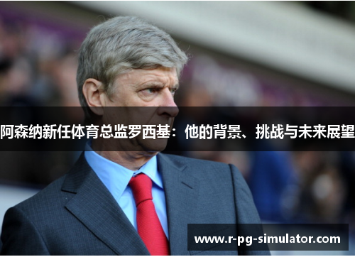 阿森纳新任体育总监罗西基:他的背景、挑战与未来展望 阿森纳新任体育总监罗西基:他的背景、挑战与未来展望