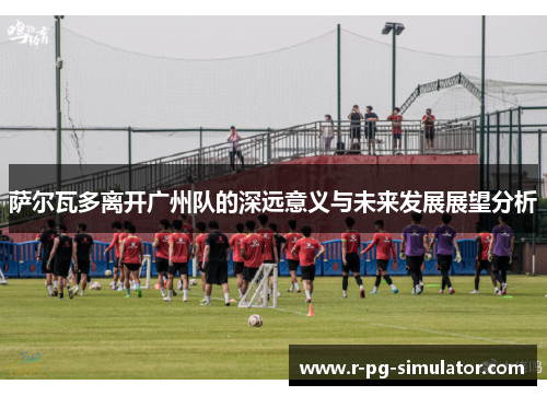 萨尔瓦多离开广州队的深远意义与未来发展展望分析