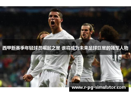 西甲新赛季年轻球员崛起之星 谁将成为未来足球巨星的领军人物