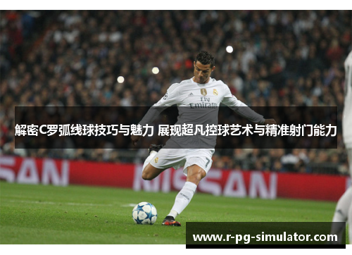 解密C罗弧线球技巧与魅力 展现超凡控球艺术与精准射门能力