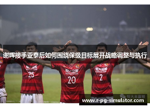 谢晖接手亚泰后如何围绕保级目标展开战略调整与执行 谢晖接手亚泰后如何围绕保级目标展开战略调整与执行