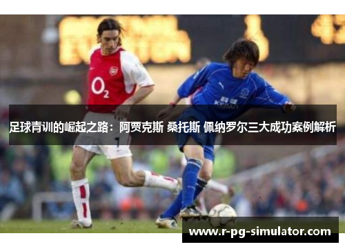 足球青训的崛起之路：阿贾克斯 桑托斯 佩纳罗尔三大成功案例解析