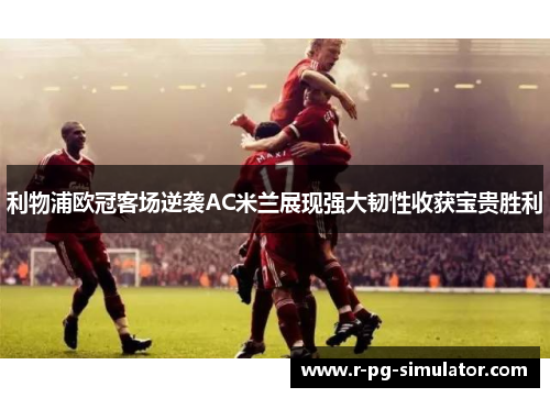 利物浦欧冠客场逆袭AC米兰展现强大韧性收获宝贵胜利 利物浦欧冠客场逆袭AC米兰展现强大韧性收获宝贵胜利