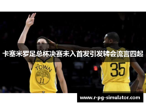 卡塞米罗足总杯决赛未入首发引发转会流言四起