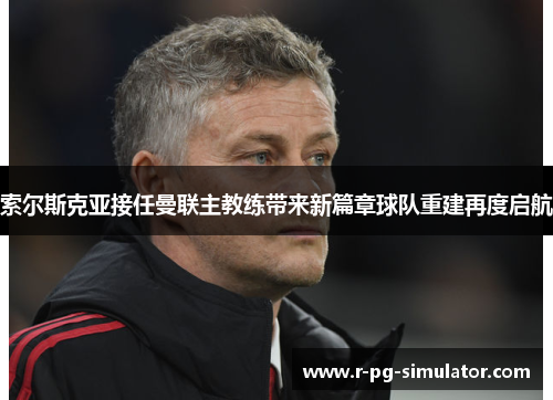 索尔斯克亚接任曼联主教练带来新篇章球队重建再度启航 索尔斯克亚接任曼联主教练带来新篇章球队重建再度启航