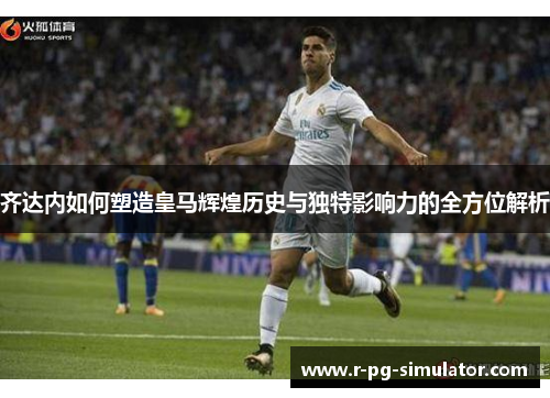 齐达内如何塑造皇马辉煌历史与独特影响力的全方位解析 齐达内如何塑造皇马辉煌历史与独特影响力的全方位解析