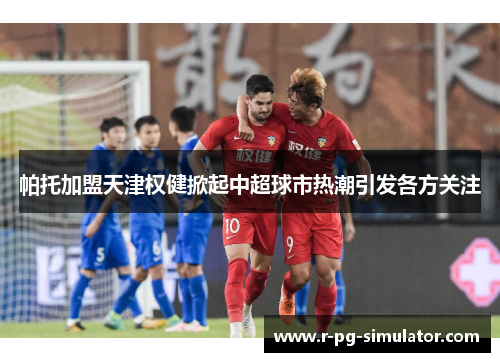 帕托加盟天津权健掀起中超球市热潮引发各方关注 帕托加盟天津权健掀起中超球市热潮引发各方关注