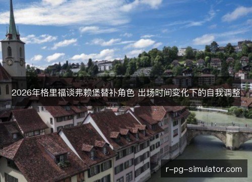 2026年格里福谈弗赖堡替补角色 出场时间变化下的自我调整 2026年格里福谈弗赖堡替补角色 出场时间变化下的自我调整